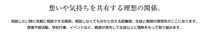 思いや気持ちを共有する理想の関係 談したいときに気軽に相談できる関係。相談しなくても分かり合える距離感。生徒と教師の理想形がここにあります。授業や部活動、学校行事、イベントなど、教員が率先して生徒以上に情熱を持って取り組みます。