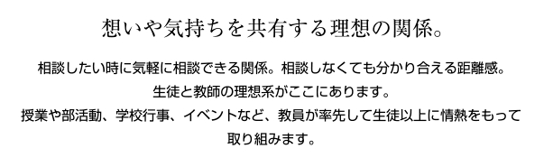 思いや気持ちを共有する理想の関係 談したいときに気軽に相談できる関係。相談しなくても分かり合える距離感。生徒と教師の理想形がここにあります。授業や部活動、学校行事、イベントなど、教員が率先して生徒以上に情熱を持って取り組みます。